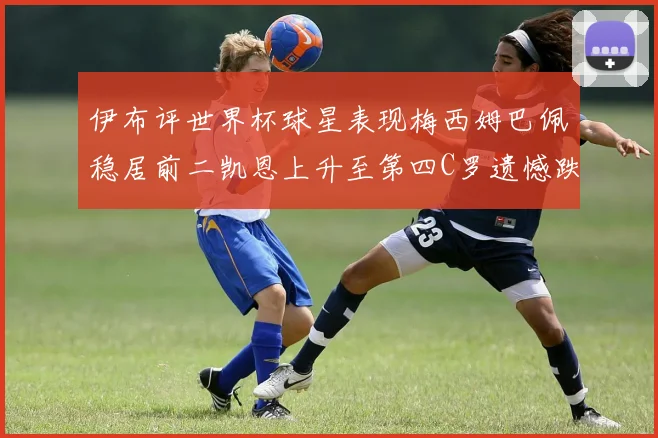 伊布评世界杯球星表现梅西姆巴佩稳居前二凯恩上升至第四C罗遗憾跌出前十