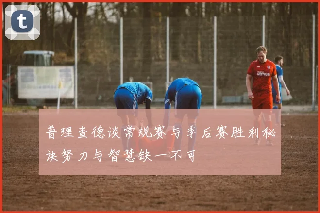 普理查德谈常规赛与季后赛胜利秘诀努力与智慧缺一不可