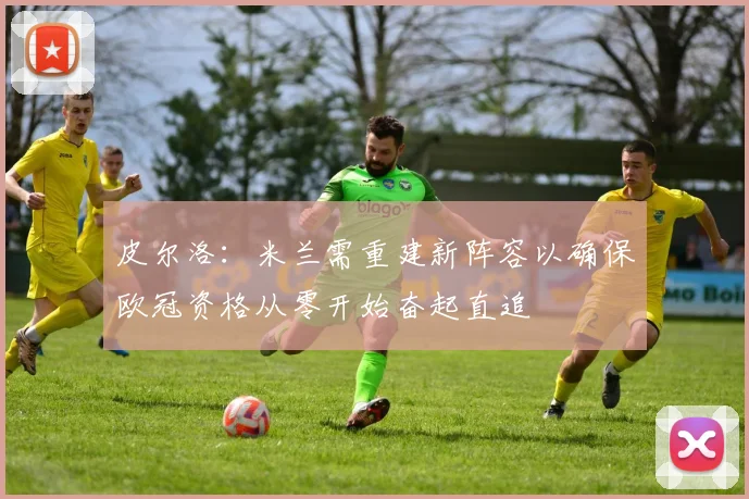 皮尔洛：米兰需重建新阵容以确保欧冠资格从零开始奋起直追