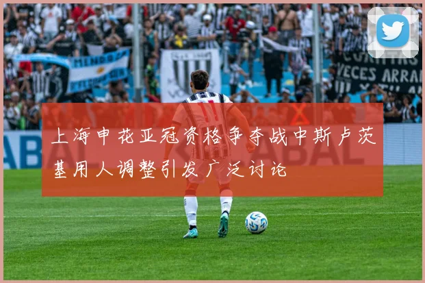 上海申花亚冠资格争夺战中斯卢茨基用人调整引发广泛讨论
