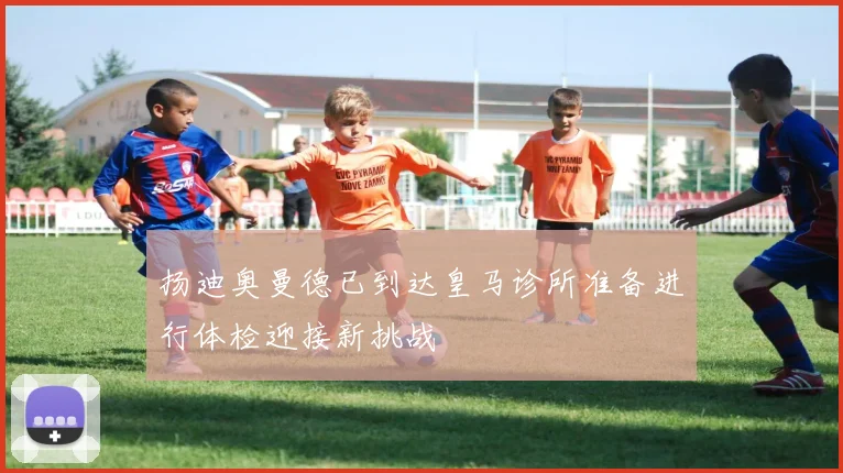 扬迪奥曼德已到达皇马诊所准备进行体检迎接新挑战
