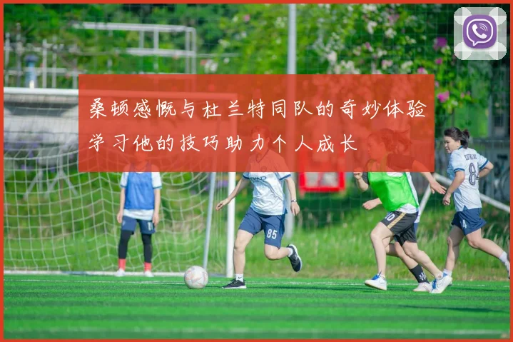 桑顿感慨与杜兰特同队的奇妙体验学习他的技巧助力个人成长