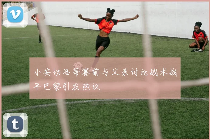 小安切洛蒂赛前与父亲讨论战术战平巴黎引发热议