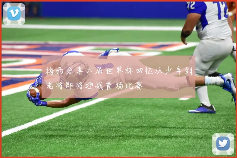 梅西分享六届世界杯回忆从少年到老将即将迎战首场比赛