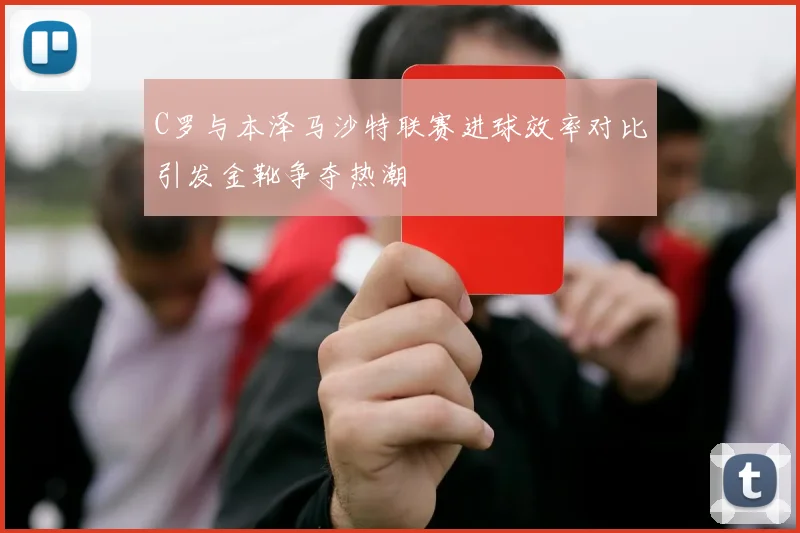 C罗与本泽马沙特联赛进球效率对比引发金靴争夺热潮