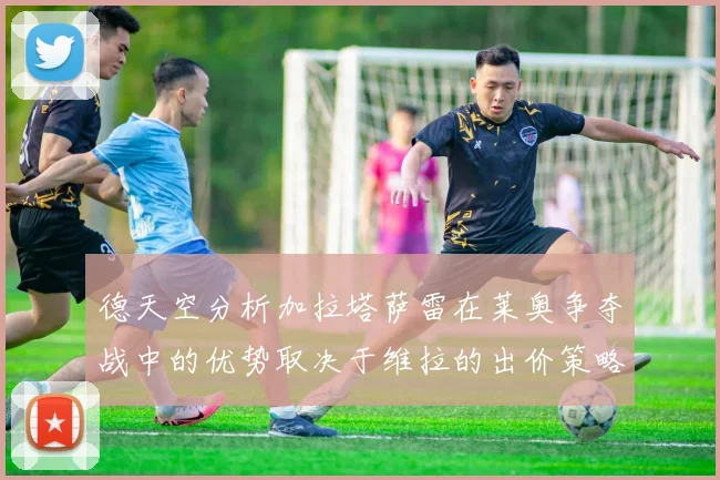 德天空分析加拉塔萨雷在莱奥争夺战中的优势取决于维拉的出价策略