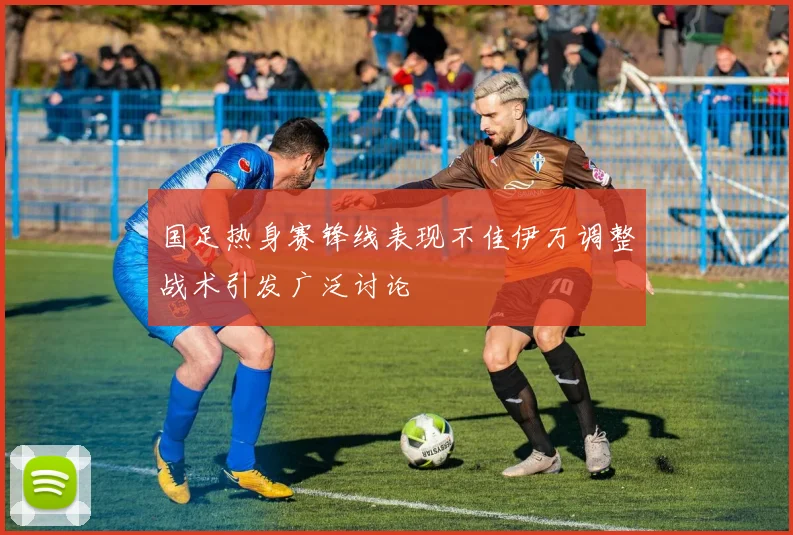 国足热身赛锋线表现不佳伊万调整战术引发广泛讨论