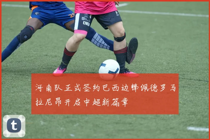 河南队正式签约巴西边锋佩德罗马拉尼昂开启中超新篇章