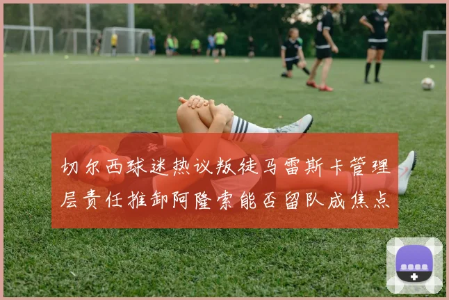 切尔西球迷热议叛徒马雷斯卡管理层责任推卸阿隆索能否留队成焦点