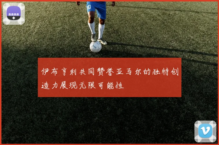 伊布亨利共同赞誉亚马尔的独特创造力展现无限可能性