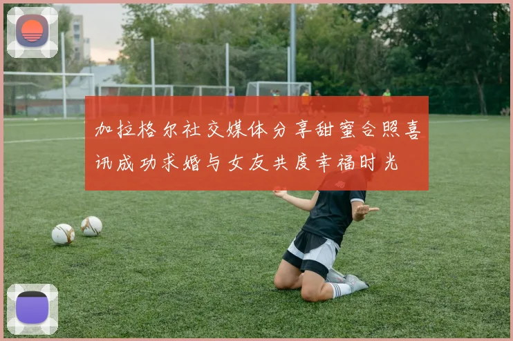 加拉格尔社交媒体分享甜蜜合照喜讯成功求婚与女友共度幸福时光